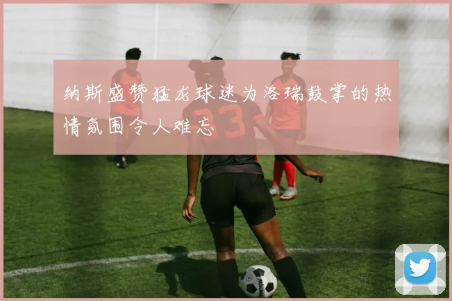 纳斯盛赞猛龙球迷为洛瑞鼓掌的热情氛围令人难忘