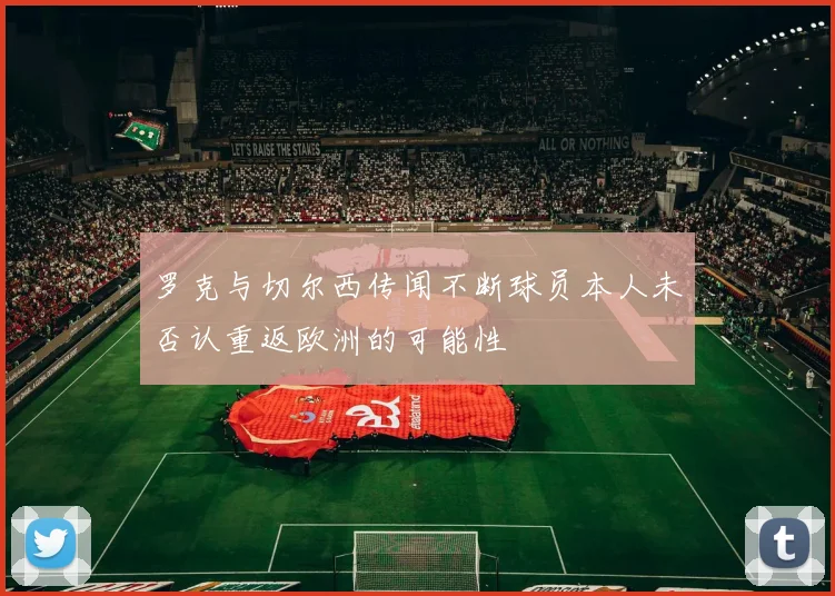 罗克与切尔西传闻不断球员本人未否认重返欧洲的可能性