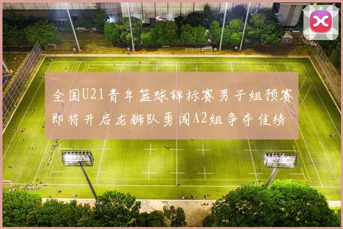 全国U21青年篮球锦标赛男子组预赛即将开启龙狮队勇闯A2组争夺佳绩
