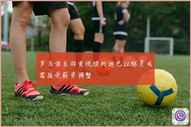 罗马俱乐部重视续约迪巴拉球员或需接受薪资调整