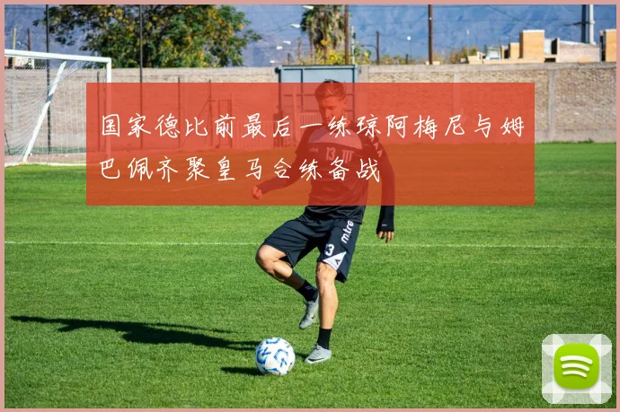 国家德比前最后一练琼阿梅尼与姆巴佩齐聚皇马合练备战