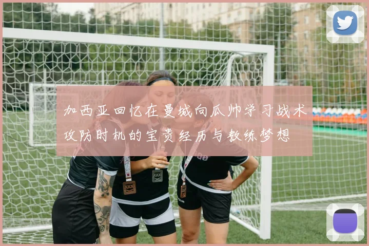 加西亚回忆在曼城向瓜帅学习战术攻防时机的宝贵经历与教练梦想