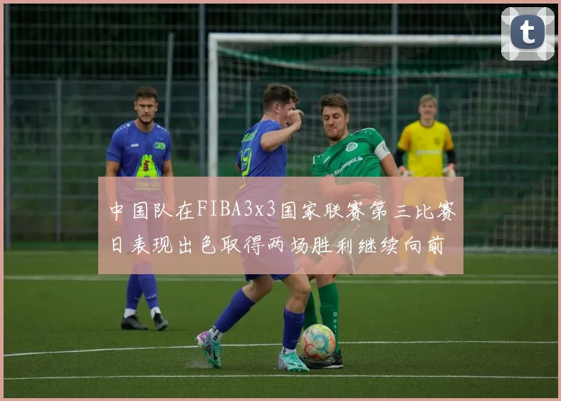 中国队在FIBA3x3国家联赛第三比赛日表现出色取得两场胜利继续向前迈进