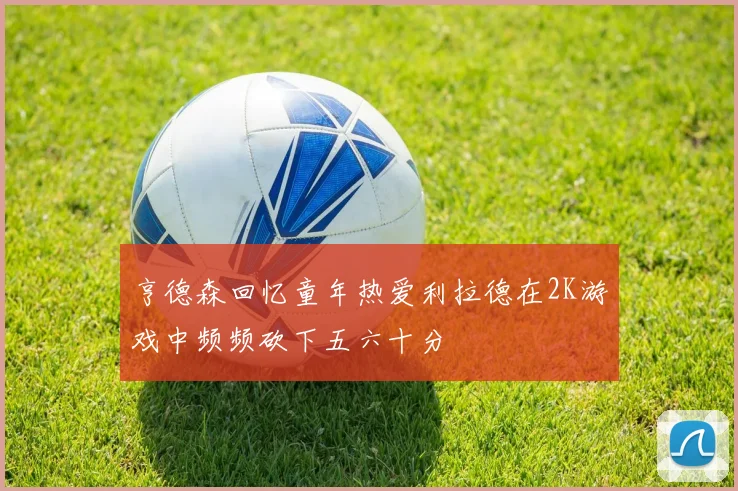 亨德森回忆童年热爱利拉德在2K游戏中频频砍下五六十分