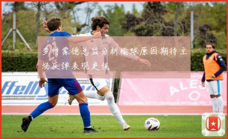 多特蒙德总监分析输球原因期待主场反弹表现更佳