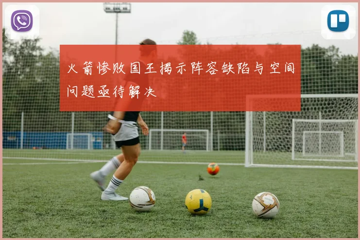 火箭惨败国王揭示阵容缺陷与空间问题亟待解决