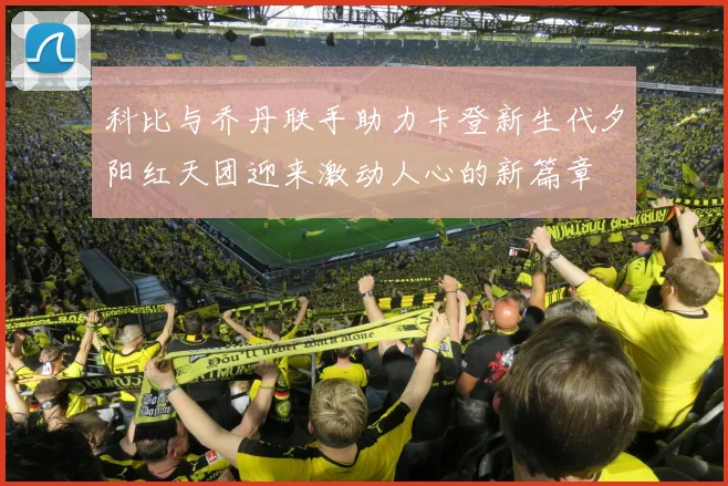 科比与乔丹联手助力卡登新生代夕阳红天团迎来激动人心的新篇章