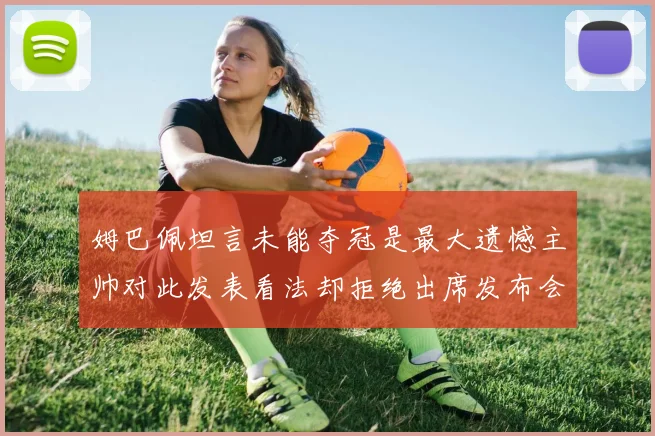 姆巴佩坦言未能夺冠是最大遗憾主帅对此发表看法却拒绝出席发布会