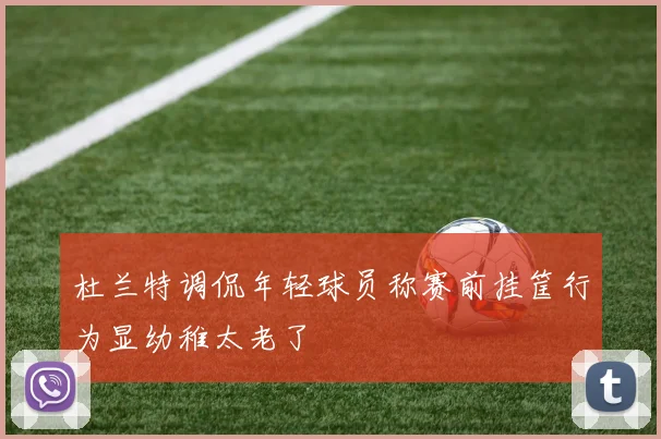 杜兰特调侃年轻球员称赛前挂筐行为显幼稚太老了