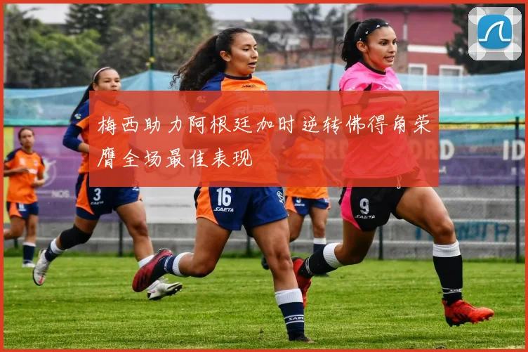 梅西助力阿根廷加时逆转佛得角荣膺全场最佳表现