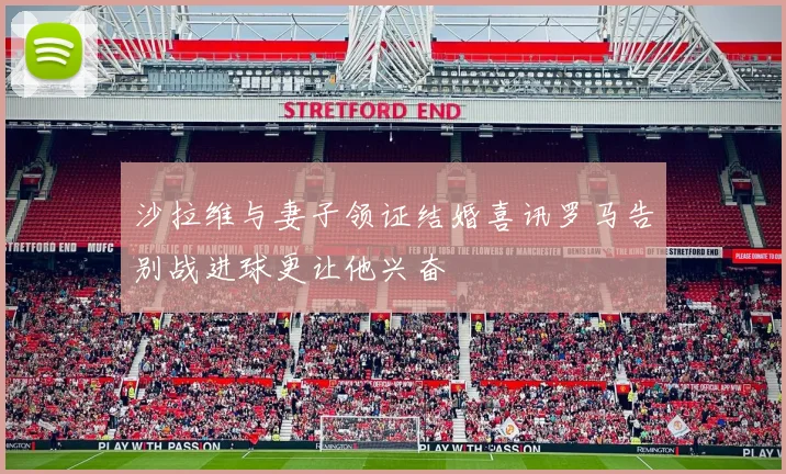 沙拉维与妻子领证结婚喜讯罗马告别战进球更让他兴奋
