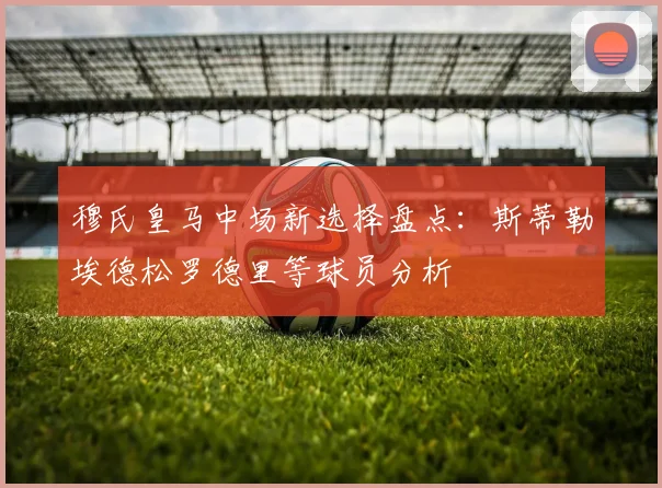 穆氏皇马中场新选择盘点：斯蒂勒埃德松罗德里等球员分析