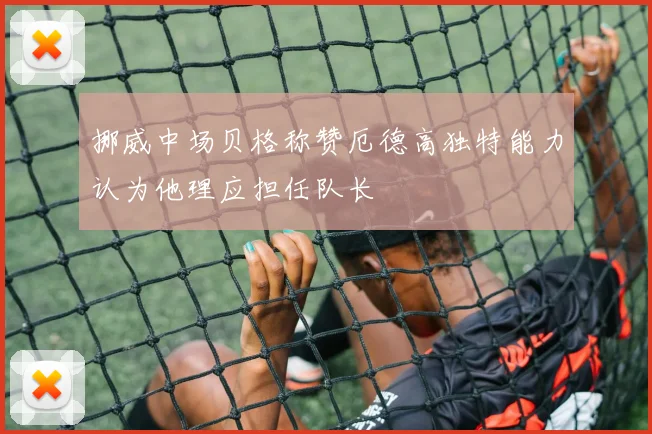 挪威中场贝格称赞厄德高独特能力认为他理应担任队长