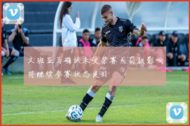 文班亚马确认未受禁赛或罚款影响将继续参赛状态良好