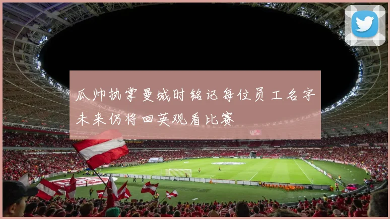 瓜帅执掌曼城时铭记每位员工名字未来仍将回英观看比赛