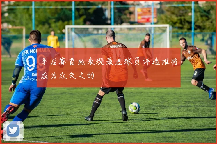 季后赛首轮表现最差球员评选谁将成为众矢之的
