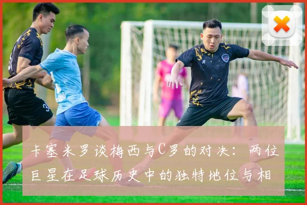 卡塞米罗谈梅西与C罗的对决：两位巨星在足球历史中的独特地位与相互激励