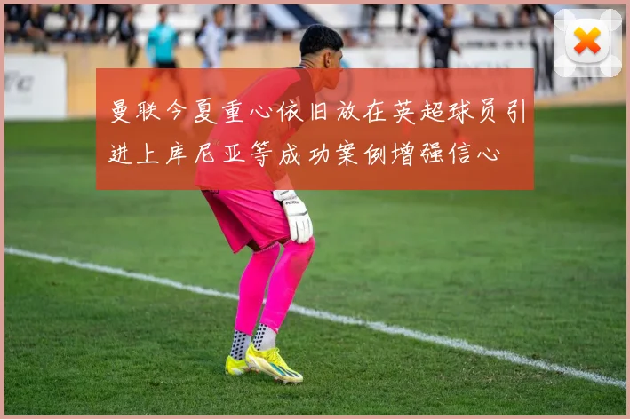 曼联今夏重心依旧放在英超球员引进上库尼亚等成功案例增强信心