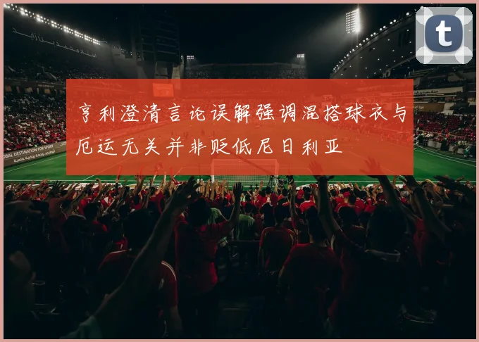 亨利澄清言论误解强调混搭球衣与厄运无关并非贬低尼日利亚