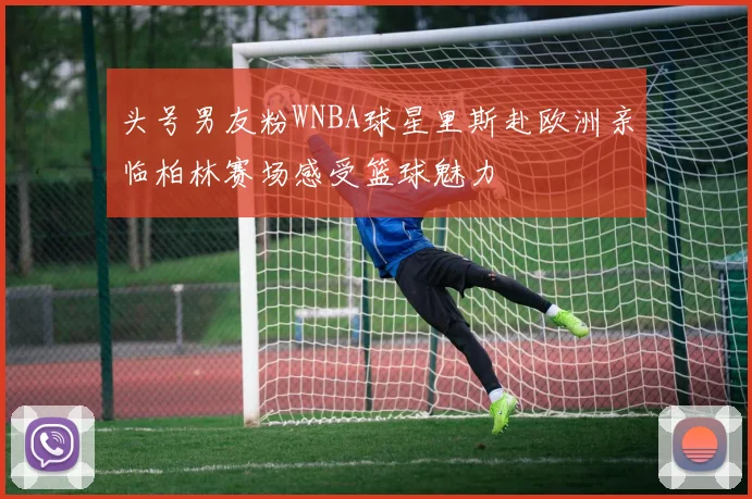 头号男友粉WNBA球星里斯赴欧洲亲临柏林赛场感受篮球魅力