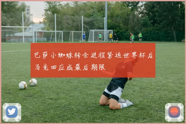 巴萨小蜘蛛转会进程紧迫世界杯后马竞回应成最后期限