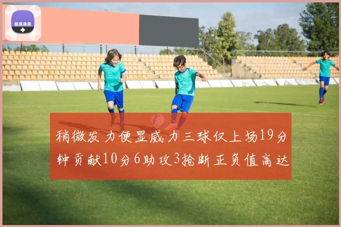 稍微发力便显威力三球仅上场19分钟贡献10分6助攻3抢断正负值高达22