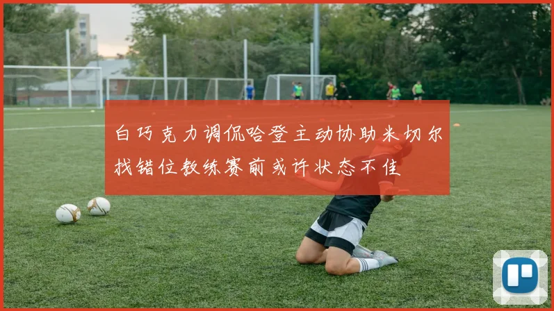 白巧克力调侃哈登主动协助米切尔找错位教练赛前或许状态不佳