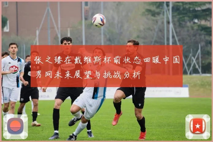 张之臻在戴维斯杯前状态回暖中国男网未来展望与挑战分析