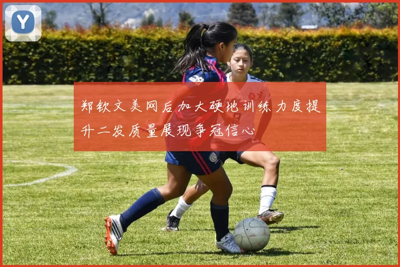 郑钦文美网后加大硬地训练力度提升二发质量展现争冠信心