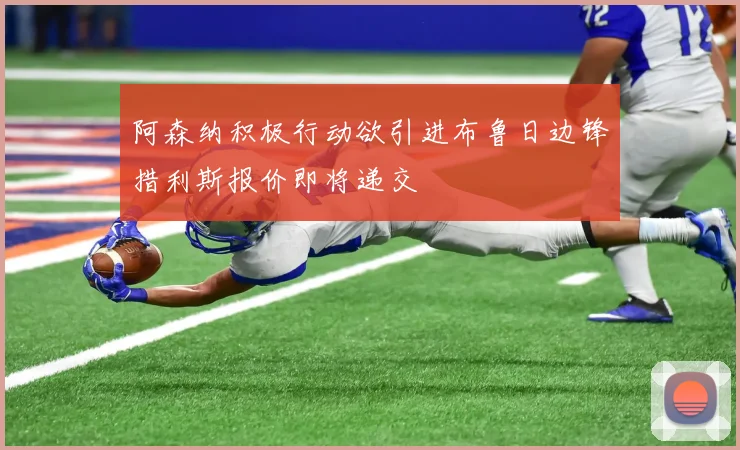 阿森纳积极行动欲引进布鲁日边锋措利斯报价即将递交